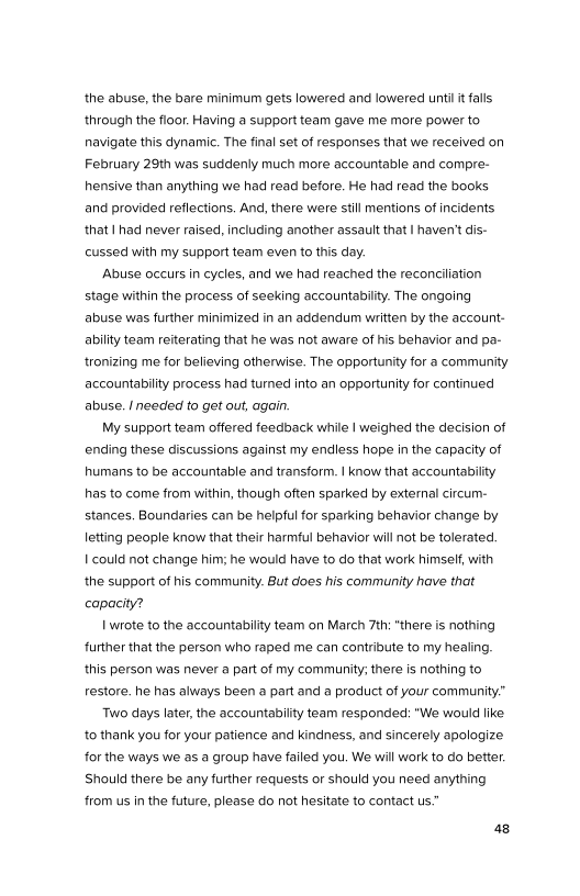 the abuse, the bare minimum gets lowered and lowered unti it falls
‘through the floor. Having a support team gave me more power to
navigate this dynamic. The final set of responses that we received on
February 29th was suddenly much more accountable and compre-
hensive than anything we had read before. He had read the books
and provided reflections. And, there were still mentions of incidents
that I had never raised, including another assault that | haven't dis-
cussed with my support team even to this day.

‘Abuse occurs in cycles, and we had reached the reconciliation
stage within the process of seeking accountability. The ongoing
abuse was further minimized in an addendum written by the account-
ability team reiterating that he was not aware of his behavior and pa-
tronizing me for believing otherwise. The opportunity for a community
accountability process had turned into an opportunity for continued
abuse. I needed to get out, again.

My support team offered feedback while | weighed the decision of
ending these discussions against my endless hope in the capacity of
humans to be accountable and transform. | know that accountability
has to come from within, though often sparked by external circum-
stances. Boundaries can be helpful for sparking behavior change by
letting people know that their harmful behavior will not be tolerated.
| could not change him; he would have to do that work himself, with
the support of his community. But does his community have that
capacity?

| wrote to the accountability team on March 7th: “there is nothing
further that the person who raped me can contribute to my healing,
this person was never a part of my community; there is nothing to
restore. he has always been a part and a product of your community.”

Two days later, the accountability team responded: "We would like
to thank you for your patience and kindness, and sincerely apologize
for the ways we as a group have failed you. We will work to do better.
Should there be any further requests or should you need anything
from us in the future, please do not hesitate to contact us.”
